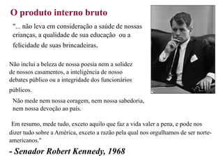 O produto interno bruto
"... não leva em consideração a saúde de nossas
crianças, a qualidade de sua educação ou a
felicidade de suas brincadeiras.
Não inclui a beleza de nossa poesia nem a solidez
de nossos casamentos, a inteligência de nosso
debates público ou a integridade dos funcionários
públicos.
Não mede nem nossa coragem, nem nossa sabedoria,
nem nossa devoção ao país.
Em resumo, mede tudo, exceto aquilo que faz a vida valer a pena, e pode nos
dizer tudo sobre a América, exceto a razão pela qual nos orgulhamos de ser norte-
americanos."
- Senador Robert Kennedy, 1968
 