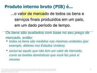 © 2013 Cengage Learning. Todos os direitos reservados. Não pode ser copiado, escaneado, ou duplicado, no todo ou em parte,
exceto para uso como permitido em uma licença distribuída com um certo produto ou serviço ou de outra forma em um website
protegido por senha para uso em classe.
8
8
...o valor de mercado de todos os bens e
serviços finais produzidos em um país,
em um dado período de tempo.
Produto interno bruto (PIB) é...
Os bens são avaliados com base no seu preço de
mercado, então:
 todas os bens são medidos nas mesmas unidades (por
exemplo, dólares nos Estados Unidos);
 exclui-se aquilo que não tem um valor de mercado,
como as tarefas domésticas que você faz para si
mesmo.
 
