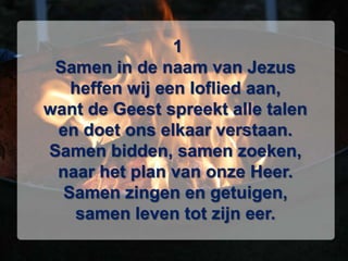  1Samen in de naam van Jezusheffen wij een loflied aan,want de Geest spreekt alle talenen doet ons elkaar verstaan.Samen bidden, samen zoeken,naar het plan van onze Heer.Samen zingen en getuigen,samen leven tot zijn eer.