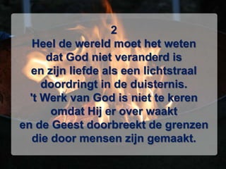 2Heel de wereld moet het wetendat God niet veranderd isen zijn liefde als een lichtstraaldoordringt in de duisternis.'t Werk van God is niet te kerenomdat Hij er over waakten de Geest doorbreekt de grenzendie door mensen zijn gemaakt.