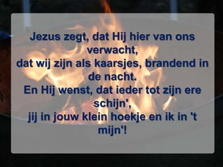 Jezus zegt, dat Hij hier van ons verwacht,dat wij zijn als kaarsjes, brandend in de nacht.En Hij wenst, dat ieder tot zijn ere schijn',jij in jouw klein hoekje en ik in 't mijn'!