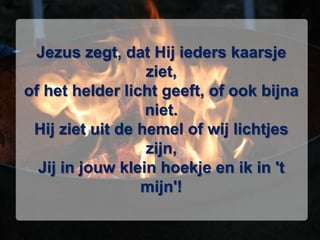 Jezus zegt, dat Hij ieders kaarsje ziet,of het helder licht geeft, of ook bijna niet.Hij ziet uit de hemel of wij lichtjes zijn,Jij in jouw klein hoekje en ik in 't mijn'!