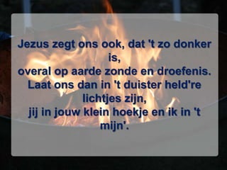 Jezus zegt ons ook, dat 't zo donker is,overal op aarde zonde en droefenis. Laat ons dan in 't duister held're lichtjes zijn,jij in jouw klein hoekje en ik in 't mijn'.
