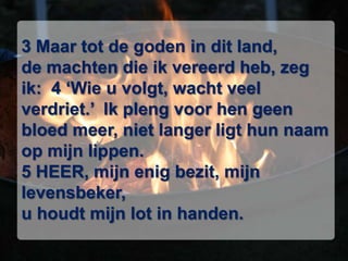 3 Maar tot de goden in dit land, de machten die ik vereerd heb, zeg ik:  4 ‘Wie u volgt, wacht veel verdriet.’  Ik pleng voor hen geen bloed meer, niet langer ligt hun naam op mijn lippen. 5 HEER, mijn enig bezit, mijn levensbeker, u houdt mijn lot in handen. 