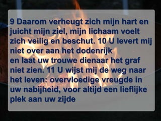 9 Daarom verheugt zich mijn hart en juicht mijn ziel, mijn lichaam voelt zich veilig en beschut. 10 U levert mij niet over aan het dodenrijk en laat uw trouwe dienaar het graf niet zien. 11 U wijst mij de weg naar het leven: overvloedige vreugde in uw nabijheid, voor altijd een lieflijke plek aan uw zijde