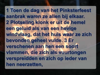 1 Toen de dag van het Pinksterfeest aanbrak waren ze allen bij elkaar. 2 Plotseling klonk er uit de hemel een geluid als van een hevige windvlaag, dat het huis waar ze zich bevonden geheel vulde. 3 Er verschenen aan hen een soort vlammen, die zich als vuurtongen verspreidden en zich op ieder van hen neerzetten,