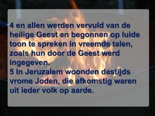 4 en allen werden vervuld van de heilige Geest en begonnen op luide toon te spreken in vreemde talen, zoals hun door de Geest werd ingegeven. 5 In Jeruzalem woonden destijds vrome Joden, die afkomstig waren uit ieder volk op aarde.