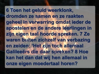 6 Toen het geluid weerklonk, dromden ze samen en ze raakten geheel in verwarring omdat ieder de apostelen en de andere leerlingen in zijn eigen taal hoorde spreken. 7 Ze waren buiten zichzelf van verbazing en zeiden: ‘Het zijn toch allemaal Galileeërs die daar spreken? 8 Hoe kan het dan dat wij hen allemaal in onze eigen moedertaal horen?
