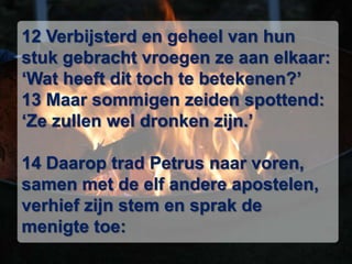 12 Verbijsterd en geheel van hun stuk gebracht vroegen ze aan elkaar: ‘Wat heeft dit toch te betekenen?’ 13 Maar sommigen zeiden spottend: ‘Ze zullen wel dronken zijn.’ 14 Daarop trad Petrus naar voren, samen met de elf andere apostelen, verhief zijn stem en sprak de menigte toe: