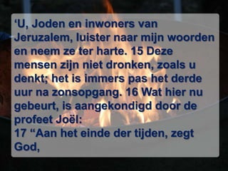 ‘U, Joden en inwoners van Jeruzalem, luister naar mijn woorden en neem ze ter harte. 15 Deze mensen zijn niet dronken, zoals u denkt; het is immers pas het derde uur na zonsopgang. 16 Wat hier nu gebeurt, is aangekondigd door de profeet Joël: 17 “Aan het einde der tijden, zegt God, 