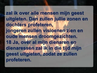 zal ik over alle mensen mijn geest uitgieten. Dan zullen jullie zonen en dochters profeteren, jongeren zullen visioenen zien en oude mensen droomgezichten. 18 Ja, over al mijn dienaren en dienaressen zal ik in die tijd mijn geest uitgieten, zodat ze zullen profeteren. 