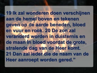 19 Ik zal wonderen doen verschijnen aan de hemel boven en tekenen geven op de aarde beneden, bloed en vuur en rook. 20 De zon zal veranderd worden in duisternis en de maan in bloed voordat de grote, stralende dag van de Heer komt. 21 Dan zal ieder die de naam van de Heer aanroept worden gered.” 