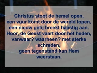 Christus stoot de hemel open,een vuur komt door de wereld lopen,een nieuw getij breekt haastig aan.Hoor, de Geest vaart door het heden,vanwaar? waarheen? met sterke schreden,geen tegenstand kan Hem weerstaan.