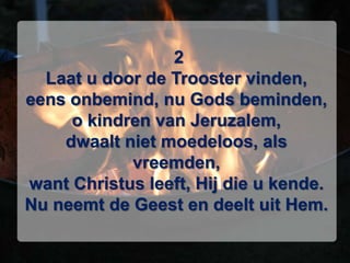  2Laat u door de Trooster vinden,eens onbemind, nu Gods beminden,o kindren van Jeruzalem,dwaalt niet moedeloos, als vreemden,want Christus leeft, Hij die u kende.Nu neemt de Geest en deelt uit Hem.