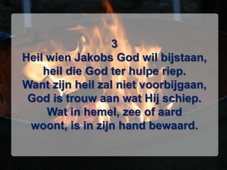 3Heil wien Jakobs God wil bijstaan,heil die God ter hulpe riep.Want zijn heil zal niet voorbijgaan,God is trouw aan wat Hij schiep.Wat in hemel, zee of aardwoont, is in zijn hand bewaard.