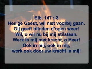 Elb. 147 : 3Heil'ge Geest, wil niet voorbij gaan.Gij geeft blinden d'ogen weer!Wil, o wil nu bij mij stilstaan.Werk in mij met kracht, o Heer!Ook in mij, ook in mij,werk ook door uw kracht in mij!
