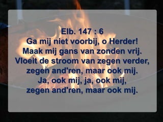 Elb. 147 : 6Ga mij niet voorbij, o Herder!Maak mij gans van zonden vrij.Vloeit de stroom van zegen verder,zegen and'ren, maar ook mij.Ja, ook mij, ja, ook mij,zegen and'ren, maar ook mij.