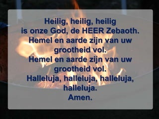 Heilig, heilig, heilig is onze God, de HEER Zebaoth. Hemel en aarde zijn van uw grootheid vol. Hemel en aarde zijn van uw grootheid vol. Halleluja, halleluja, halleluja, halleluja. Amen. 