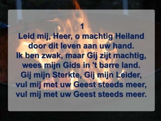  1Leid mij, Heer, o machtig Heilanddoor dit leven aan uw hand.Ik ben zwak, maar Gij zijt machtig,wees mijn Gids in 't barre land.Gij mijn Sterkte, Gij mijn Leider,vul mij met uw Geest steeds meer,vul mij met uw Geest steeds meer.