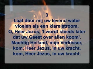 3Laat door mij uw levend watervloeien als een klare stroom.O, Heer Jezus, 't wordt steeds laterdat uw Geest over allen koom'.Machtig Heiland, mijn Verlosser,kom, Heer Jezus, in uw kracht,kom, Heer Jezus, in uw kracht.