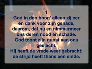 1God in den hoog' alleen zij eeren dank voor zijn genade,daarom, dat nu en nimmermeerons deren nood en schade.God toont zijn gunst aan ons geslacht.Hij heeft de vrede weer gebracht;de strijd heeft thans een einde.