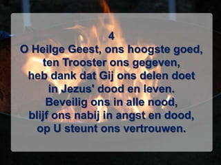 4O Heilge Geest, ons hoogste goed,ten Trooster ons gegeven,heb dank dat Gij ons delen doetin Jezus' dood en leven.Beveilig ons in alle nood,blijf ons nabij in angst en dood,op U steunt ons vertrouwen.