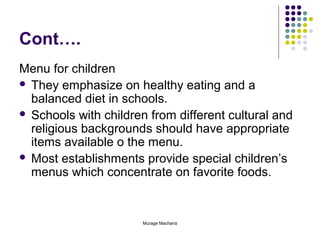 Cont….
Menu for children
 They emphasize on healthy eating and a
balanced diet in schools.
 Schools with children from different cultural and
religious backgrounds should have appropriate
items available o the menu.
 Most establishments provide special children’s
menus which concentrate on favorite foods.

Murage Macharia

 