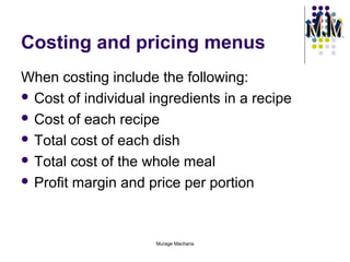 Costing and pricing menus
When costing include the following:
 Cost of individual ingredients in a recipe
 Cost of each recipe
 Total cost of each dish
 Total cost of the whole meal
 Profit margin and price per portion

Murage Macharia

 