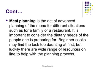 Cont…
 Meal

planning is the act of advanced
planning of the menu for different situations
such as for a family or a restaurant. It is
important to consider the dietary needs of the
people one is preparing for. Beginner cooks
may find the task too daunting at first, but
luckily there are wide range of resources on
line to help with the planning process.
Murage Macharia

 