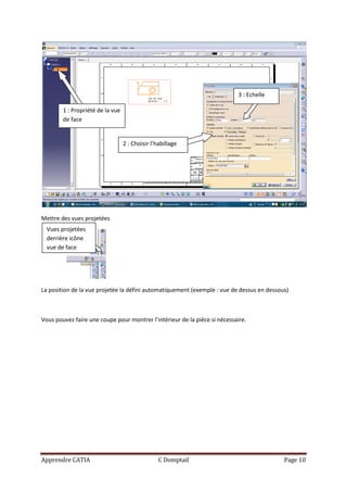 3 : Echelle

        1 : Propriété de la vue
        de face


                                  2 : Choisir l’habillage




Mettre des vues projetées
  Vues projetées
  derrière icône
  vue de face




La position de la vue projetée la défini automatiquement (exemple : vue de dessus en dessous)



Vous pouvez faire une coupe pour montrer l’intérieur de la pièce si nécessaire.




Apprendre CATIA                                  C Domptail                                Page 10
 