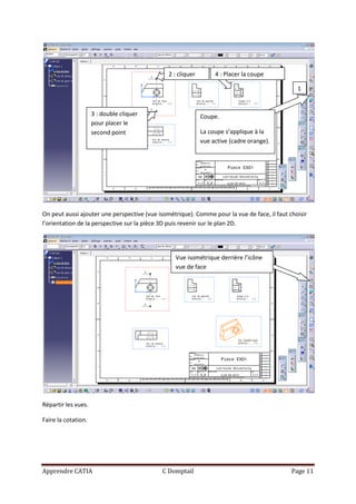 2 : cliquer        4 : Placer la coupe

                                                                                               1


                     3 : double cliquer                      Coupe.
                     pour placer le
                     second point                            La coupe s’applique à la
                                                             vue active (cadre orange).




On peut aussi ajouter une perspective (vue isométrique). Comme pour la vue de face, il faut choisir
l’orientation de la perspective sur la pièce 3D puis revenir sur le plan 2D.




                                                 Vue isométrique derrière l’icône
                                                 vue de face




Répartir les vues.

Faire la cotation.




Apprendre CATIA                             C Domptail                                       Page 11
 