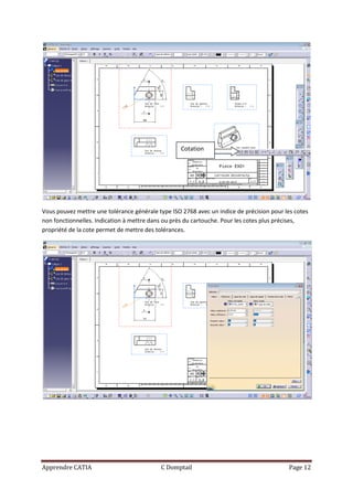 Cotation




Vous pouvez mettre une tolérance générale type ISO 2768 avec un indice de précision pour les cotes
non fonctionnelles. Indication à mettre dans ou près du cartouche. Pour les cotes plus précises,
propriété de la cote permet de mettre des tolérances.




Apprendre CATIA                            C Domptail                                     Page 12
 