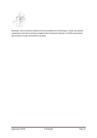 Remarque : faire une bonne cotation est lié aux compétences en mécanique. Il existe une cotation
automatique mais elle ne rend pas compétent dans le domaine. Dessiner sur CATIA est plus facile
que concevoir et coter correctement une pièce.




Apprendre CATIA                            C Domptail                                      Page 13
 