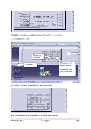 S’il s’agit d’un plan d’ensemble (produit assemblé), insérer la nomenclature.

Le produit doit être ouvert.




                                                                                     1
                                     3 cliquez sur
                                     cette ligne


                                                                        4 Repositionner la
                     2 cliquez ici
                                                                        nomenclature ici.

                                                                        Utiliser Shift pour
                                                                        désactiver la grille




Vous pouvez modifier la nomenclature en la double-cliquant.




Nous allons revenir dans le calque des vues (édition/calque des vues)

Apprendre CATIA                                  C Domptail                                    Page 3
 