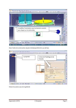 3 modifiez l’orientation avec les boutons suivants
                puis cliquez sur le centre bleu




Dans l’arbre de construction, bouton droit/propriété de la vue de face




                         1 propriété                 2 choix de l’habillage et de
                                                     l’échelle




Choisir les autres vues (3 en général)




Apprendre CATIA                              C Domptail                             Page 5
 