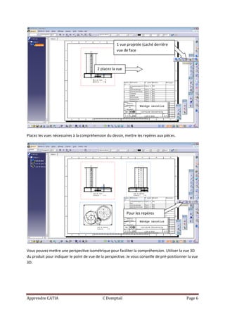 1 vue projetée (caché derrière
                                                      vue de face



                                          2 placez la vue




Placez les vues nécessaires à la compréhension du dessin, mettre les repères aux pièces.




                                                            Pour les repères




Vous pouvez mettre une perspective isométrique pour faciliter la compréhension. Utiliser la vue 3D
du produit pour indiquer le point de vue de la perspective. Je vous conseille de pré-positionner la vue
3D.




Apprendre CATIA                              C Domptail                                         Page 6
 