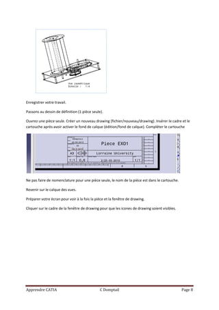 Enregistrer votre travail.

Passons au dessin de définition (1 pièce seule).

Ouvrez une pièce seule. Créer un nouveau drawing (fichier/nouveau/drawing). Insérer le cadre et le
cartouche après avoir activer le fond de calque (édition/fond de calque). Compléter le cartouche




Ne pas faire de nomenclature pour une pièce seule, le nom de la pièce est dans le cartouche.

Revenir sur le calque des vues.

Préparer votre écran pour voir à la fois la pièce et la fenêtre de drawing.

Cliquer sur le cadre de la fenêtre de drawing pour que les icones de drawing soient visibles.




Apprendre CATIA                               C Domptail                                        Page 8
 