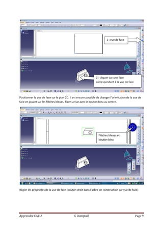 1 : vue de face




                                                                2 : cliquer sur une face
                                                                correspondant à la vue de face




Positionner la vue de face sur le plan 2D. Il est encore possible de changer l’orientation de la vue de
face en jouant sur les flèches bleues. Fixer la vue avec le bouton bleu au centre.




                                                                   Flèches bleues et
                                                                   bouton bleu




Régler les propriétés de la vue de face (bouton droit dans l’arbre de construction sur vue de face)




Apprendre CATIA                               C Domptail                                         Page 9
 