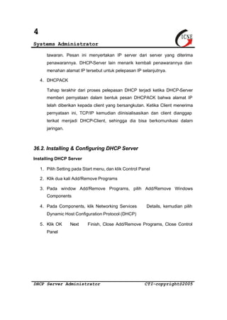 4 
Systems Administrator 
tawaran. Pesan ini menyertakan IP server dari server yang diterima 
penawarannya. DHCP-Server lain menarik kembali penawarannya dan 
menahan alamat IP tersebut untuk pelepasan IP selanjutnya. 
4. DHCPACK 
Tahap terakhir dari proses pelepasan DHCP terjadi ketika DHCP-Server 
memberi pernyataan dalam bentuk pesan DHCPACK bahwa alamat IP 
telah diberikan kepada client yang bersangkutan. Ketika Client menerima 
pernyataan ini, TCP/IP kemudian diinisialisasikan dan client dianggap 
terikat menjadi DHCP-Client, sehingga dia bisa berkomunikasi dalam 
jaringan. 
36.2. Installing & Configuring DHCP Server 
Installing DHCP Server 
1. Pilih Setting pada Start menu, dan klik Control Panel 
2. Klik dua kali Add/Remove Programs 
3. Pada window Add/Remove Programs, pilih Add/Remove Windows 
Components 
4. Pada Components, klik Networking Services Þ Details, kemudian pilih 
Dynamic Host Configuration Protocol (DHCP) 
5. Klik OK Þ Next Þ Finish, Close Add/Remove Programs, Close Control 
Panel 
DHCP Server Administrator CTI-copyright@2005 
 