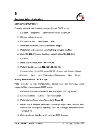 5 
Systems Administrator 
Configuring DHCP scope 
Prosedur ini untuk membuat dan mengkonfigurasi DHCP scope. 
1. Klik Start Þ Programs Þ Administrative Tools, klik DHCP 
2. Klik dua kali nama server 
3. Klik menu Action Þ New Scope Þ Next 
4. Pada teks box Name, ketikkan Server01 Scope 
5. Pada teks box Description, ketik Training network, klik Next 
6. Ketik 192.168.1.70 pada Start box, pada End Box 192.168.1.90 
7. Klik Next 
8. Pada Start Address, ketik 192.168.1.76 
9. Pada End Address, ketik 192.168.1.80 , klik Add 
Perhatikan bahwa 192.168.1.76 sampai 192.168.1.80 tampil pada Excluded Address 
10.Klik Next Þ Next Þ No, I Will Configure These Later Þ Next Þ Finish 
Adding Reservation to DHCP scope 
Pada prosedur ini kita menggunakan alamat fisik dari Server02, untuk 
menambahkan reservasi pada DHCP scope. 
1. Pada DHCP snap-in di Server01, klik Scope [192.168.1.0] Server01 
2. Klik Reservations Þ Action Þ New Reservation 
3. Pada teks box Reservation Name, ketik Server02 
4. Dalam box IP Address, perhatikan bahwa tiga angka oktet pertama telah 
dimasukkan. Pada posisi keempat, ketik 76. Sehingga seluruhnya berisi 
192.168.1.76 
5. Ketikkan alamat fisik Server02, pada box MAC Address 
DHCP Server Administrator CTI-copyright@2005 
 