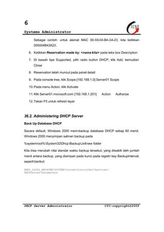 6 
Systems Administrator 
Sebagai contoh: untuk alamat MAC 00-50-04-B4-3A-23, kita ketikkan 
005004B43A23. 
6. Ketikkan Reservation made by: <nama kita> pada teks box Description 
7. Di bawah tipe Supported, pilih radio button DHCP, klik Add, kemudian 
Close 
8. Reservation telah muncul pada panel detail 
9. Pada console tree, klik Scope [192.168.1.0] Server01 Scope 
10.Pada menu Action, klik Activate 
11.Klik Server01.microsoft.com [192.168.1.201] Þ Action Þ Authorize 
12.Tekan F5 untuk refresh layar 
36.2. Administering DHCP Server 
Back Up Database DHCP 
Secara default, Windows 2000 mem-backup database DHCP setiap 60 menit. 
Windows 2000 menyimpan salinan backup pada 
%systemroot%System32DhcpBackupJetnew folder 
Kita bisa merubah nilai standar waktu backup tersebut, yang diwakili oleh jumlah 
menit antara backup, yang disimpan pada kunci pada registri key BackupInterval, 
seperti berikut: 
HKEY_LOCAL_MACHINESYSTEMCurrentControlSetServices 
DHCPServerParameters 
DHCP Server Administrator CTI-copyright@2005 
 