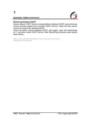 7 
Systems Administrator 
Restoring Database DHCP 
Secara default, DHCP Service mengembalikan database DHCP yang terkorupsi 
secara otomatis apabila kita me-restart DHCP Service. Tetapi kita bisa secara 
manual me-restore file database DHCP. 
Untuk me-restore manual database DHCP, edit registri, ubah nilai RestoreFlag 
ke 1, kemudian restart DHCP Service. Nilai RestoreFlag disimpan pada registry 
pada subkey: 
HKEY_LOCAL_MACHINESYSTEMCurrentControlSetServices 
DHCPServerParameters 
DHCP Server Administrator CTI-copyright@2005 
