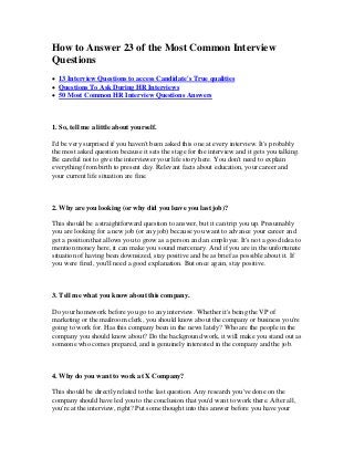 How to Answer 23 of the Most Common Interview
Questions
 13 Interview Questions to access Candidate's True qualities
 Questions To Ask During HR Interviews
 50 Most Common HR Interview Questions Answers
1. So, tell me a little about yourself.
I'd be very surprised if you haven't been asked this one at every interview. It's probably
the most asked question because it sets the stage for the interview and it gets you talking.
Be careful not to give the interviewer your life story here. You don't need to explain
everything from birth to present day. Relevant facts about education, your career and
your current life situation are fine.
2. Why are you looking (or why did you leave you last job)?
This should be a straightforward question to answer, but it can trip you up. Presumably
you are looking for a new job (or any job) because you want to advance your career and
get a position that allows you to grow as a person and an employee. It's not a good idea to
mention money here, it can make you sound mercenary. And if you are in the unfortunate
situation of having been downsized, stay positive and be as brief as possible about it. If
you were fired, you'll need a good explanation. But once again, stay positive.
3. Tell me what you know about this company.
Do your homework before you go to any interview. Whether it's being the VP of
marketing or the mailroom clerk, you should know about the company or business you're
going to work for. Has this company been in the news lately? Who are the people in the
company you should know about? Do the background work, it will make you stand out as
someone who comes prepared, and is genuinely interested in the company and the job.
4. Why do you want to work at X Company?
This should be directly related to the last question. Any research you've done on the
company should have led you to the conclusion that you'd want to work there. After all,
you're at the interview, right? Put some thought into this answer before you have your
 