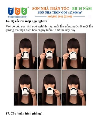 16. Bộ cốc ria mép ngộ nghĩnh
Với bộ cốc ria mép ngộ nghĩnh này, mỗi lần uống nước là một lần
gương mặt bạn biến hóa “nguy hiểm” như thế này đây.
17. Cốc “màn hình phẳng”
 