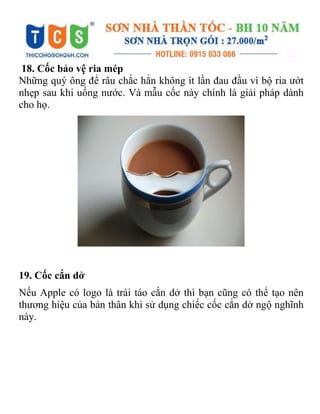 18. Cốc bảo vệ ria mép
Những quý ông để râu chắc hẳn không ít lần đau đầu vì bộ ria ướt
nhẹp sau khi uống nước. Và mẫu cốc này chính là giải pháp dành
cho họ.
19. Cốc cắn dở
Nếu Apple có logo là trái táo cắn dở thì bạn cũng có thể tạo nên
thương hiệu của bản thân khi sử dụng chiếc cốc cắn dở ngộ nghĩnh
này.
 