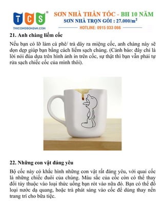 21. Anh chàng liếm cốc
Nếu bạn có lỡ làm cà phê/ trà dây ra miệng cốc, anh chàng này sẽ
dọn dẹp giúp bạn bằng cách liếm sạch chúng. (Cảnh báo: đây chỉ là
lời nói đùa dựa trên hình ảnh in trên cốc, sự thật thì bạn vẫn phải tự
rửa sạch chiếc cốc của mình thôi).
22. Những con vật đáng yêu
Bộ cốc này có khắc hình những con vật rất đáng yêu, với quai cốc
là những chiếc đuôi của chúng. Màu sắc của cốc còn có thể thay
đổi tùy thuộc vào loại thức uống bạn rót vào nữa đó. Bạn có thể đổ
loại nước dạ quang, hoặc trà phát sáng vào cốc để dùng thay nến
trang trí cho bữa tiệc.
 