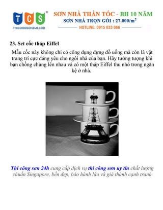 23. Set cốc tháp Eiffel
Mẫu cốc này không chỉ có công dụng đựng đồ uống mà còn là vật
trang trí cực đáng yêu cho ngôi nhà của bạn. Hãy tưởng tượng khi
bạn chồng chúng lên nhau và có một tháp Eiffel thu nhỏ trong ngăn
kệ ở nhà.
Thi công sơn 24h cung cấp dịch vụ thi công sơn uy tín chất lượng
chuẩn Singapore, bền đẹp, bảo hành lâu và giá thành cạnh tranh
 
