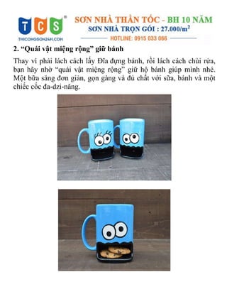 2. “Quái vật miệng rộng” giữ bánh
Thay vì phải lách cách lấy Đĩa đựng bánh, rồi lách cách chùi rửa,
bạn hãy nhờ “quái vật miệng rộng” giữ hộ bánh giúp mình nhé.
Một bữa sáng đơn giản, gọn gàng và đủ chất với sữa, bánh và một
chiếc cốc đa-dzi-năng.
 