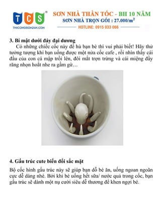 3. Bí mật dưới đáy đại dương
Có những chiếc cốc này để hù bạn bè thì vui phải biết! Hãy thử
tưởng tượng khi bạn uống được một nửa cốc cafe , rồi nhìn thấy cái
đầu của con cá mập trồi lên, đôi mắt trợn trừng và cái miệng đầy
răng nhọn hoắt nhe ra gầm gừ…
4. Gấu trúc cute biến đổi sắc mặt
Bộ cốc hình gấu trúc này sẽ giúp bạn dỗ bé ăn, uống ngoan ngoãn
cực dễ dàng nhé. Bởi khi bé uống hết sữa/ nước quả trong cốc, bạn
gấu trúc sẽ dành một nụ cười siêu dễ thương để khen ngợi bé.
 