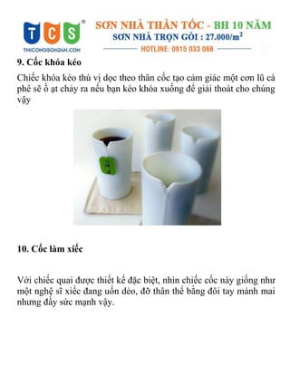 9. Cốc khóa kéo
Chiếc khóa kéo thú vị dọc theo thân cốc tạo cảm giác một cơn lũ cà
phê sẽ ồ ạt chảy ra nếu bạn kéo khóa xuống để giải thoát cho chúng
vậy
10. Cốc làm xiếc
Với chiếc quai được thiết kế đặc biệt, nhìn chiếc cốc này giống như
một nghệ sĩ xiếc đang uốn dẻo, đỡ thân thể bằng đôi tay mảnh mai
nhưng đầy sức mạnh vậy.
 